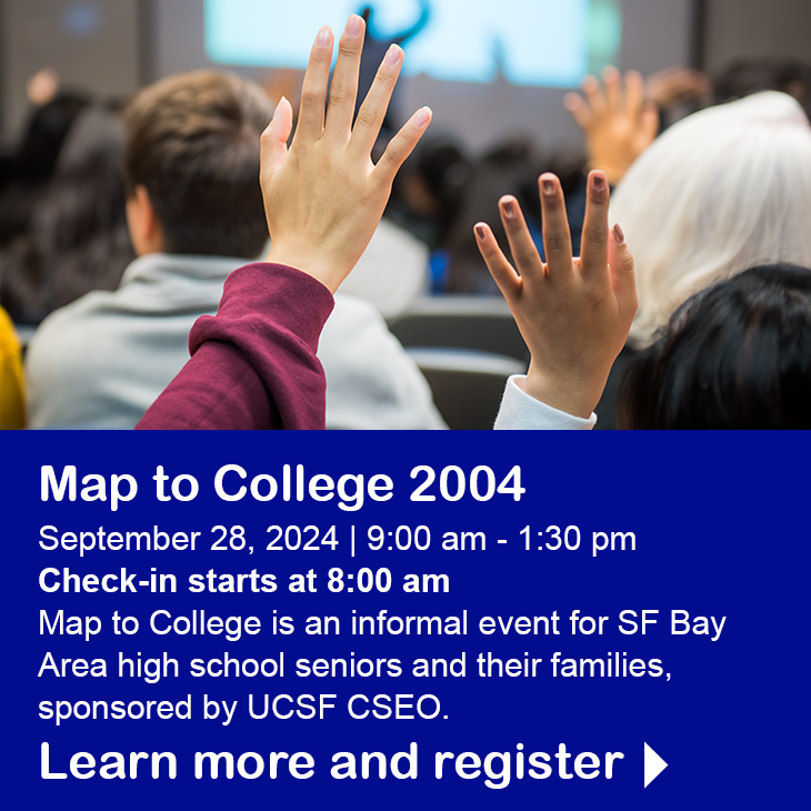 MAP to College 2024 September 28, 2024 | 9:00 am - 1:30 pm | Check-in starts at 8:00 am. MAP to College is an informational event for SF Bay Area high school seniors and their families, sponsored by the UCSF CSEO. Learn more and register.