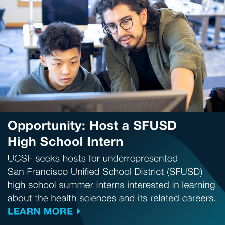 Opportunity: Host a SFUSD High School Intern: UCSF seeks hosts for underrepresented San Francisco Unified School District (SFUSD) high school summer interns interested in learning about the health sciences and its related careers. LEARN MORE