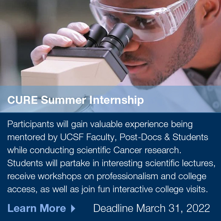 CURE Summer Internship: Participants will gain valuable experience being mentored by UCSF Faculty, Post-Docs & Students while conducting scientific Cancer research. Students will partake in interesting scientific lectures, receive workshops on professionalism and college access, as well as join fun interactive college visits. Deadline March 31, 2022, Learn More >