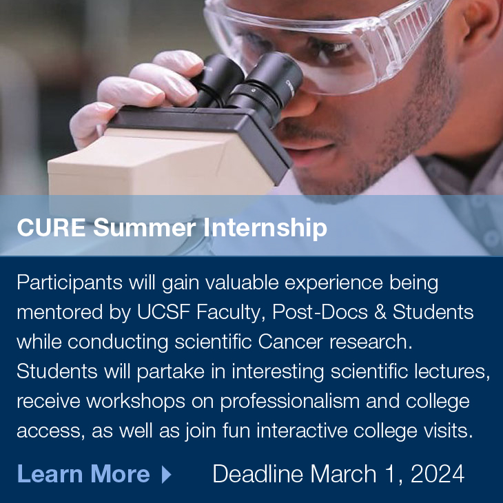CURE Summer Internship: Participants will gain valuable experience being mentored by UCSF Faculty, Post-Docs & Students while conducting scientific Cancer research. Students will partake in interesting scientific lectures, receive workshops on professionalism and college access, as well as join fun interactive college visits. Deadline March 1, 2024, Learn More >